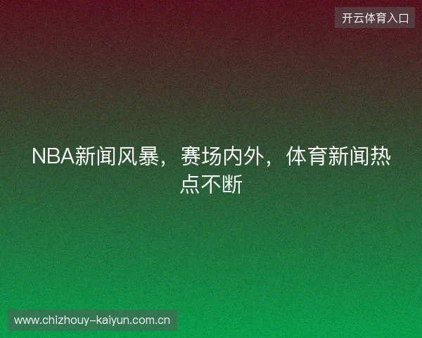 NBA新闻风暴，赛场内外，体育新闻热点不断