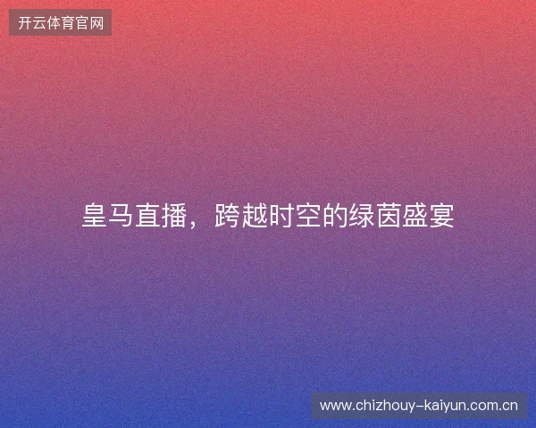 皇马直播,跨越时空的绿茵盛宴 皇马直播,跨越时空的绿茵盛宴