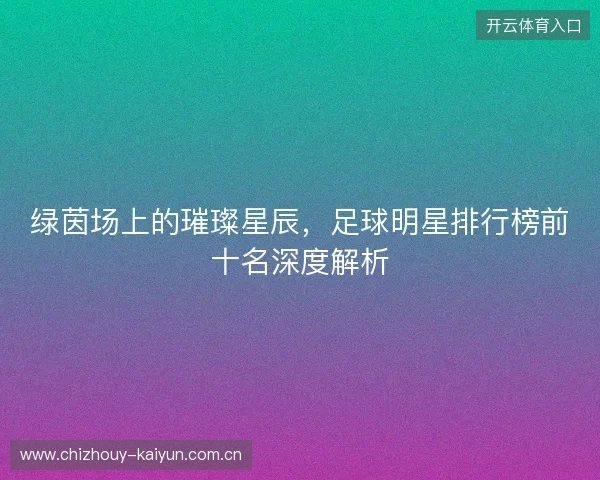 绿茵场上的璀璨星辰，足球明星排行榜前十名深度解析